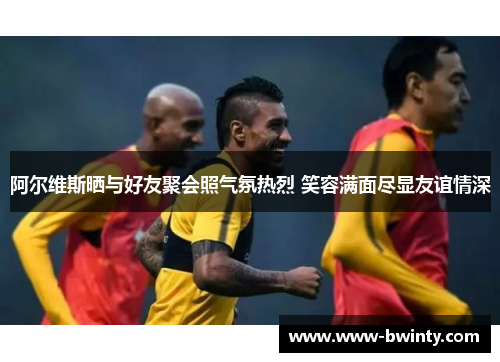 阿尔维斯晒与好友聚会照气氛热烈 笑容满面尽显友谊情深