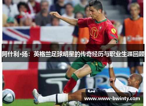 阿什利·扬：英格兰足球明星的传奇经历与职业生涯回顾