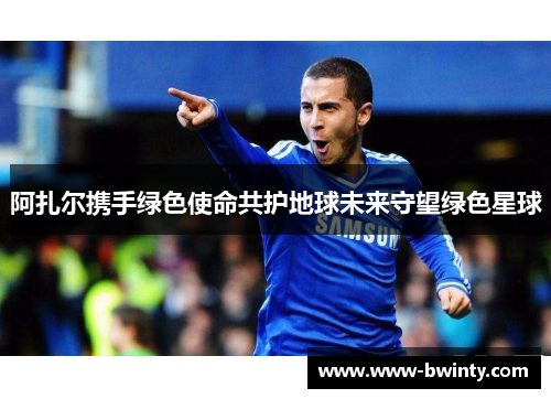 阿扎尔携手绿色使命共护地球未来守望绿色星球