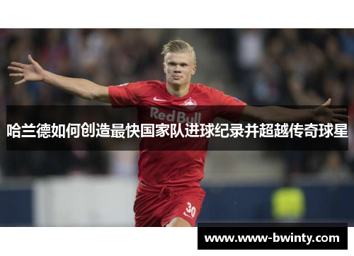 哈兰德如何创造最快国家队进球纪录并超越传奇球星