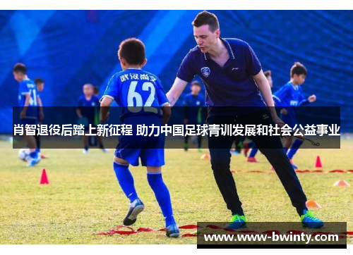 肖智退役后踏上新征程 助力中国足球青训发展和社会公益事业