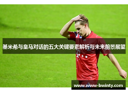 基米希与皇马对话的五大关键要素解析与未来前景展望