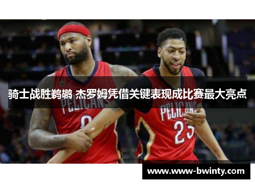 骑士战胜鹈鹕 杰罗姆凭借关键表现成比赛最大亮点