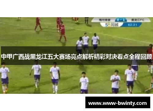 中甲广西战黑龙江五大赛场亮点解析精彩对决看点全程回顾